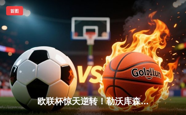 欧联杯惊天逆转！勒沃库森补时连入两球3-2绝杀罗马，赛季不败神话延续至49场