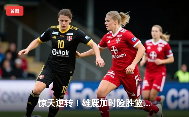 惊天逆转！雄鹿加时险胜篮网，字母哥44分创赛季新高