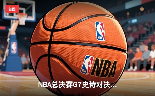NBA总决赛G7史诗对决：凯尔特人逆转勇士夺第18冠 塔图姆斩获FMVP