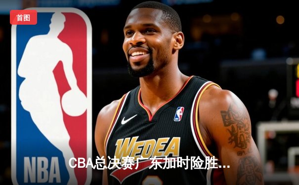 CBA总决赛广东加时险胜辽宁，易建联关键时刻救主，总分2-1领先