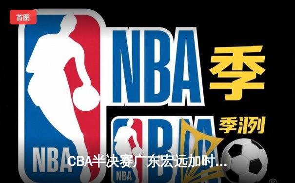 CBA半决赛广东宏远加时险胜辽宁本钢，胡明轩关键三分锁定胜局