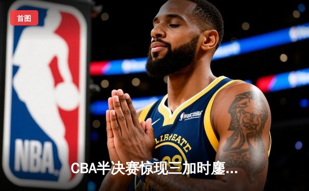 CBA半决赛惊现三加时鏖战 辽宁本钢逆转广东宏远夺赛点