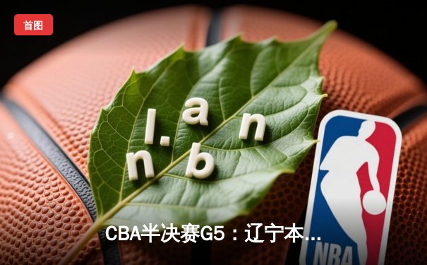 CBA半决赛G5：辽宁本钢加时逆转广东宏远 赵继伟35+9率队闯进总决赛