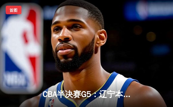 CBA半决赛G5：辽宁本钢加时逆转广东宏远 赵继伟砍30+10率队挺进总决赛