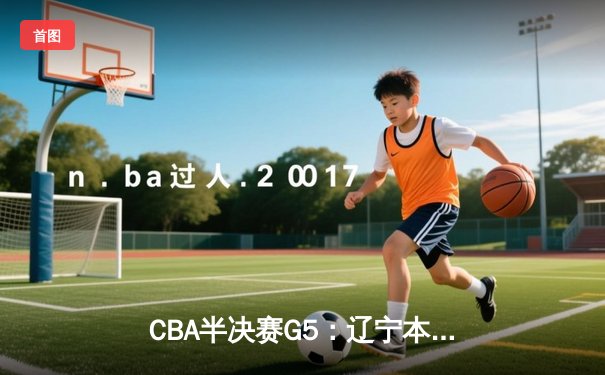 CBA半决赛G5：辽宁本钢加时逆转广东宏远 赵继伟35分创生涯新高